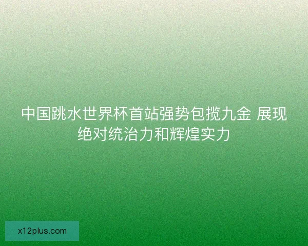 中国跳水世界杯首站强势包揽九金 展现绝对统治力和辉煌实力