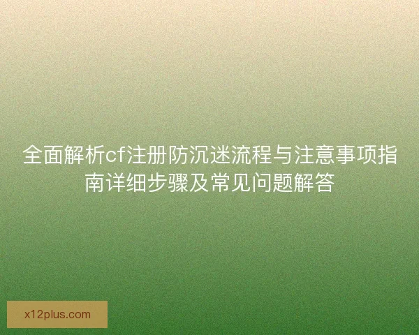 全面解析cf注册防沉迷流程与注意事项指南详细步骤及常见问题解答