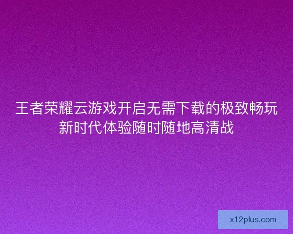 王者荣耀云游戏开启无需下载的极致畅玩新时代体验随时随地高清战