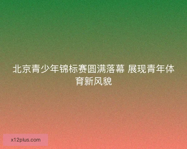 北京青少年锦标赛圆满落幕 展现青年体育新风貌