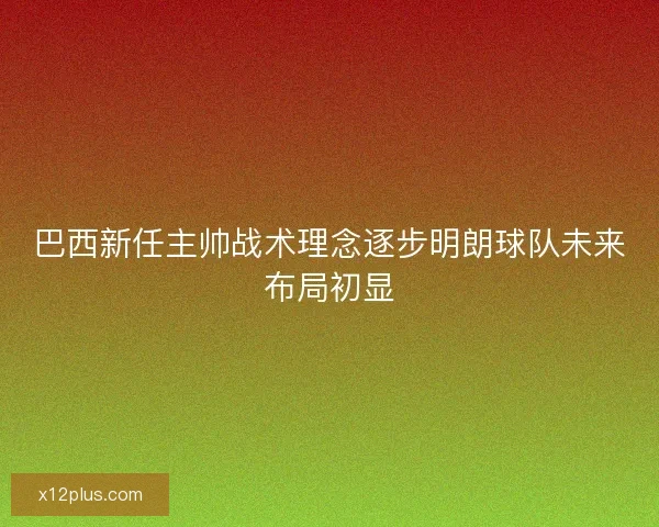 巴西新任主帅战术理念逐步明朗球队未来布局初显