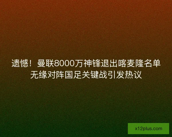 遗憾！曼联8000万神锋退出喀麦隆名单无缘对阵国足关键战引发热议