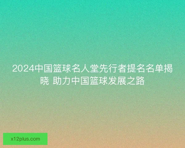 2024中国篮球名人堂先行者提名名单揭晓 助力中国篮球发展之路