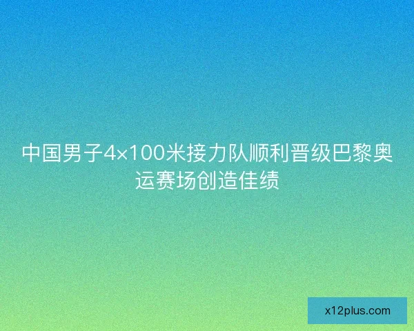 中国男子4×100米接力队顺利晋级巴黎奥运赛场创造佳绩