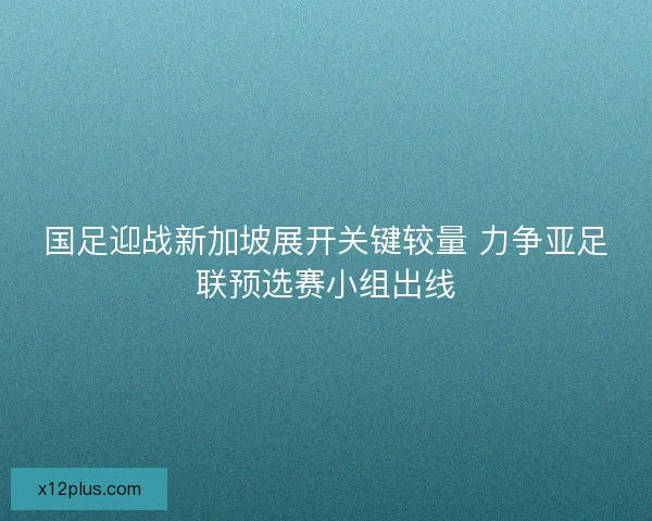 国足迎战新加坡展开关键较量 力争亚足联预选赛小组出线