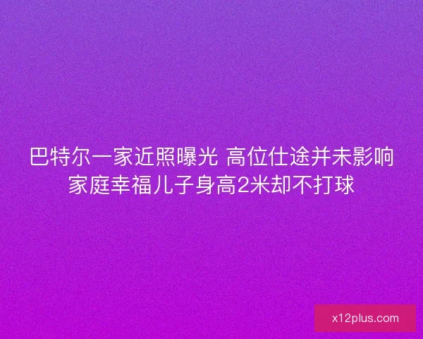 巴特尔一家近照曝光 高位仕途并未影响家庭幸福儿子身高2米却不打球