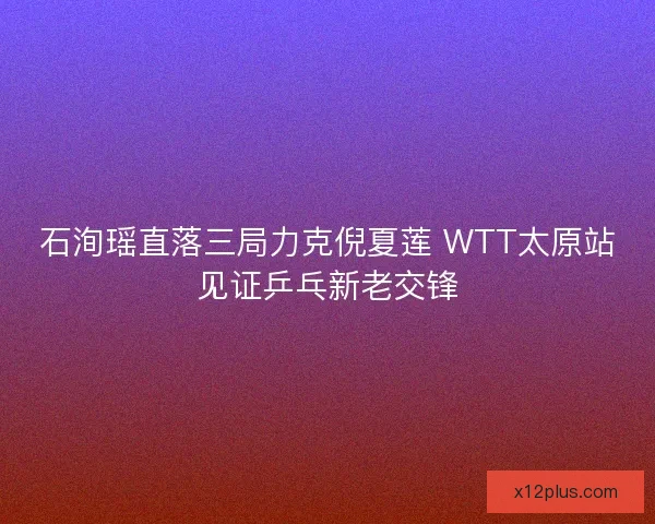 石洵瑶直落三局力克倪夏莲 WTT太原站见证乒乓新老交锋