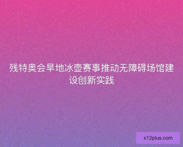 残特奥会旱地冰壶赛事推动无障碍场馆建设创新实践