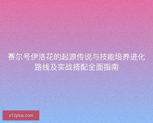 赛尔号伊洛花的起源传说与技能培养进化路线及实战搭配全面指南