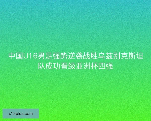 中国U16男足强势逆袭战胜乌兹别克斯坦队成功晋级亚洲杯四强