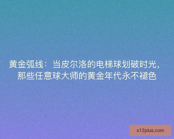 黄金弧线：当皮尔洛的电梯球划破时光，那些任意球大师的黄金年代永不褪色
