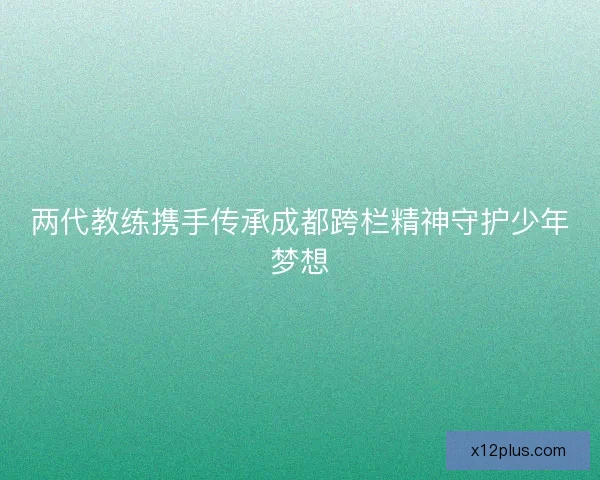 两代教练携手传承成都跨栏精神守护少年梦想