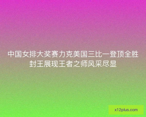 中国女排大奖赛力克美国三比一登顶全胜封王展现王者之师风采尽显