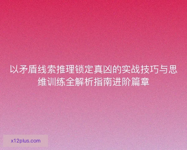 以矛盾线索推理锁定真凶的实战技巧与思维训练全解析指南进阶篇章