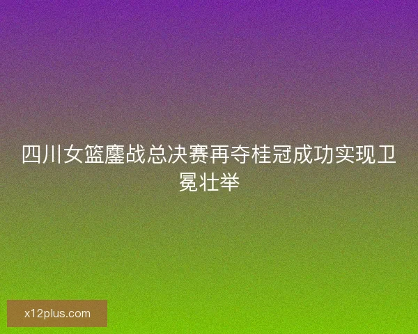 四川女篮鏖战总决赛再夺桂冠成功实现卫冕壮举