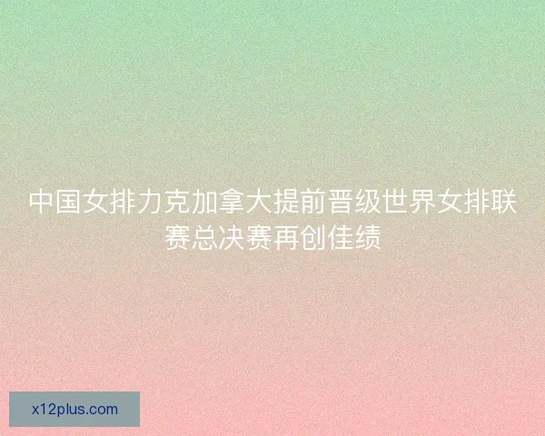 中国女排力克加拿大提前晋级世界女排联赛总决赛再创佳绩