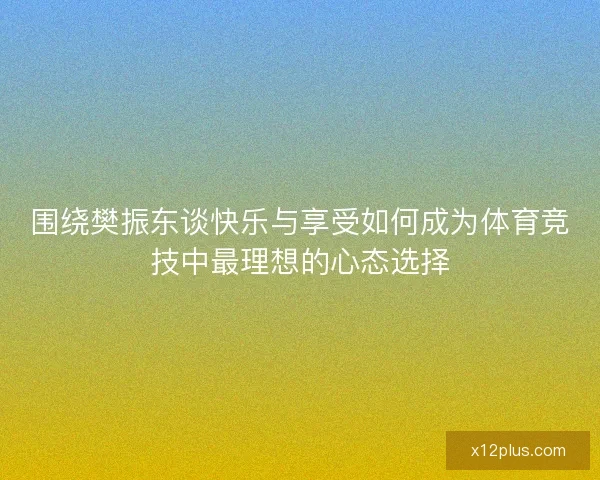 围绕樊振东谈快乐与享受如何成为体育竞技中最理想的心态选择