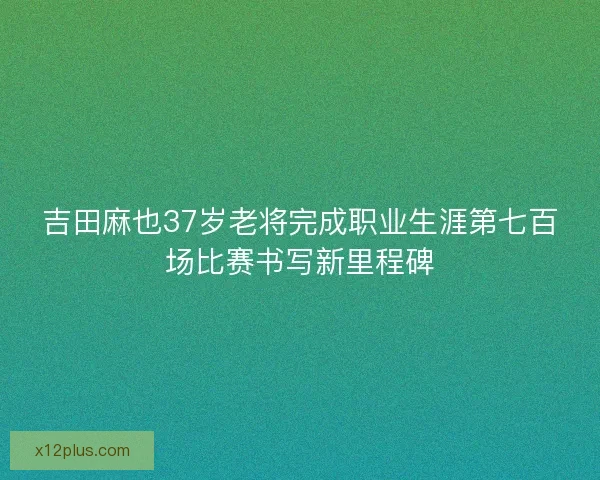 吉田麻也37岁老将完成职业生涯第七百场比赛书写新里程碑